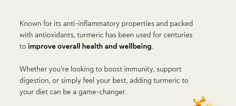 Known for its anti-inflammatory properties and packed with antioxidants, turmeric has been used for centuries to improve overall health and wellbeing.   Whether you’re looking to boost immunity, support digestion, or simply feel your best, adding turmeric to your diet can be a game-changer.