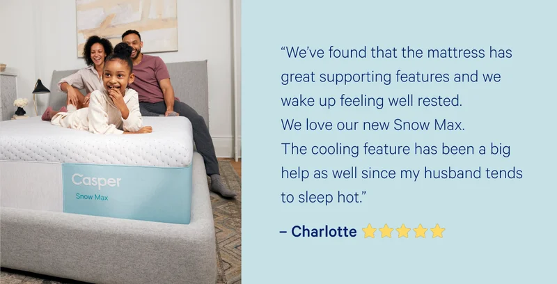 “We’ve found that the mattress has great supporting features and we wake up feeling well rested. We love our new Snow Max. The cooling feature has been a big help as well since my husband tends to sleep hot.”  –Charlotte >>