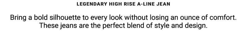 Legendary High Rise A-Line Jean Bring a bold silhouette to every look without losing an ounce of comfort.  These jeans are the perfect blend of style and design.