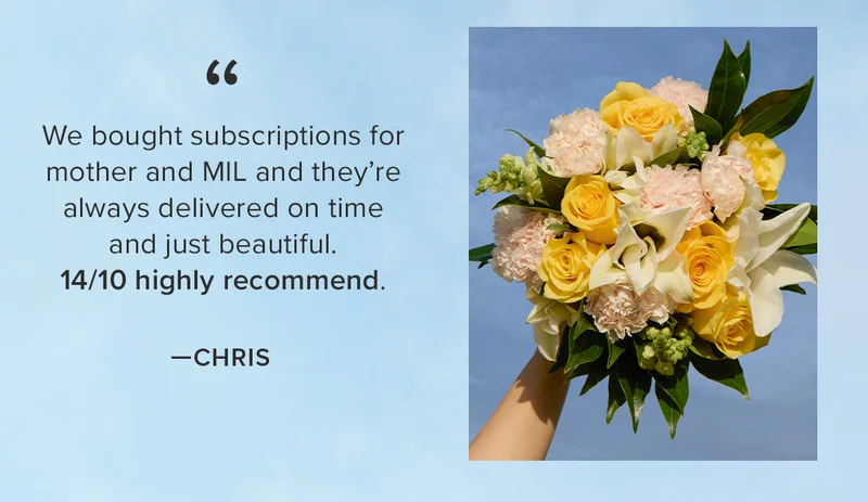 We bought subscriptions for mother and MIL and they're always delivered on time and just beautiful. 14/10 highly recommend. βCHRIS We bought subscriptions for mother and MIL and they're always delivered on time and just beautiful. 14/10 highly recommend. βCHRIS