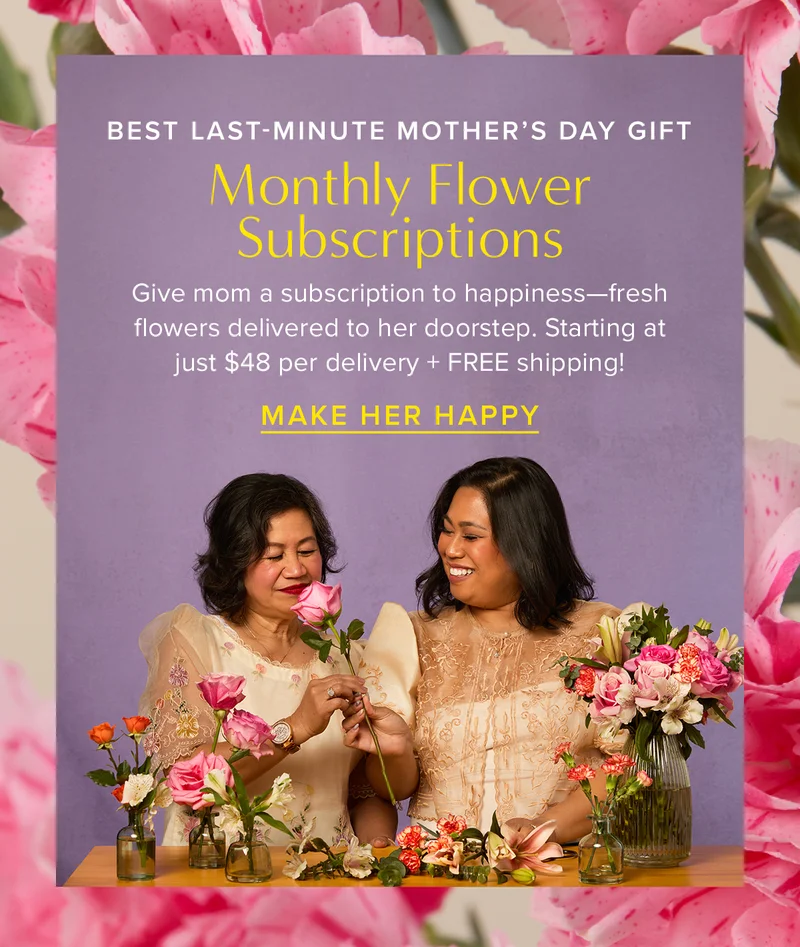 The Best Last-Minute Mother's Day Gift = Monthly Flower Subscriptions! Give mom a subscription to happinessβfresh flowers delivered to her doorstep. Starting at just $48 per delivery + FREE shipping! MAKE HER HAPPY The Best Last-Minute Mother's Day Gift = Monthly Flower Subscriptions! Give mom a subscription to happinessβfresh flowers delivered to her doorstep. Starting at just $48 per delivery + FREE shipping! MAKE HER HAPPY