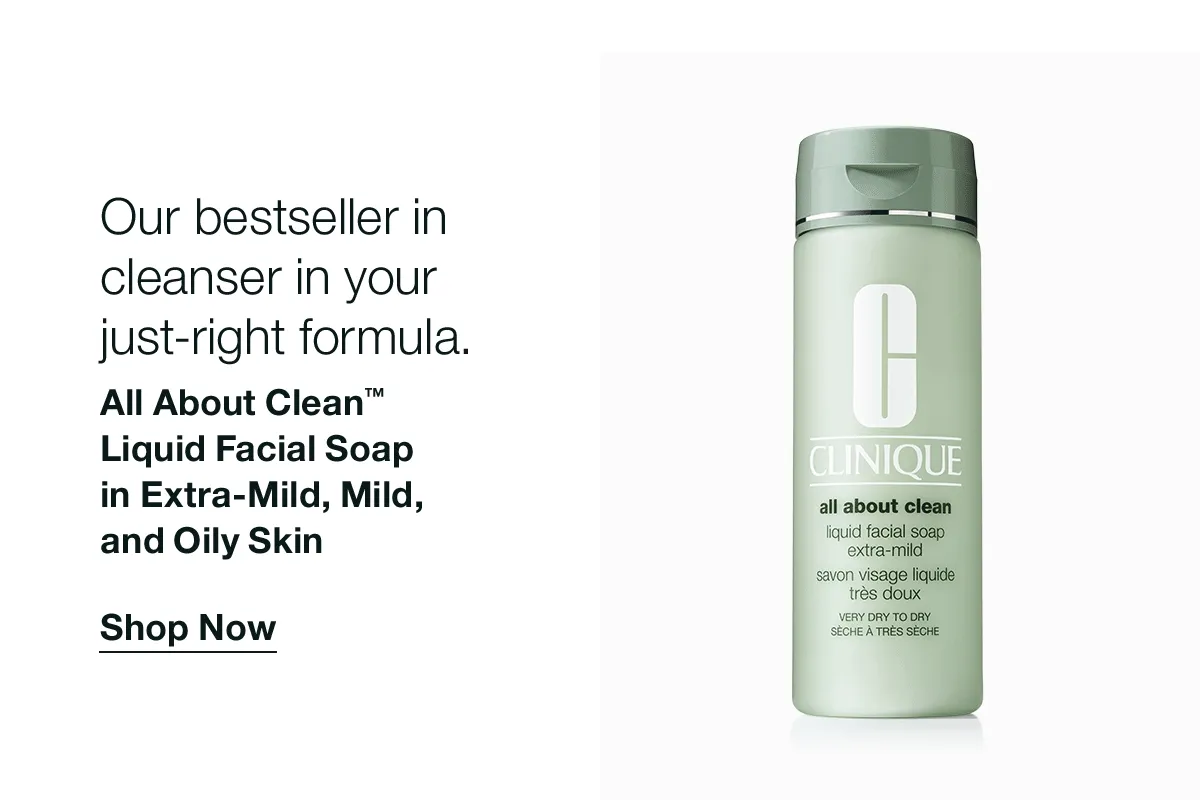 Our bestseller in cleanser in your just-right formula. All About Clean™ Liquid Facial Soap in Extra-Mild, Mild, and Oily Skin Shop Now