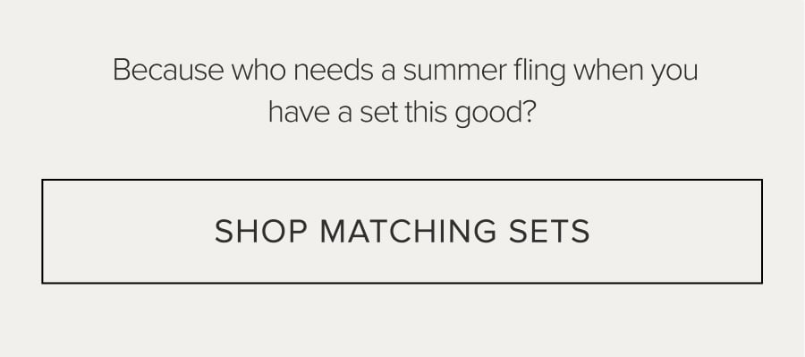 BECAUSE WHO NEEDS A SUMMER FLING WHEN YOU HAVE A SET THIS GOOD? SHOP MATCHING SETS