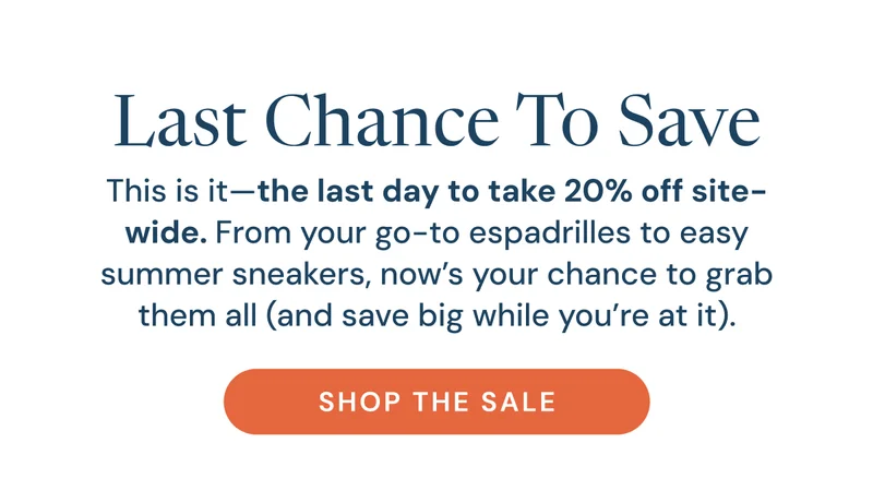 Last Chance To Save. This is it—the last day to take 20% off site-wide. From your go-to espadrilles to easy summer sneakers, now’s your chance to grab them all (and save big while you’re at it). Shop the sale
