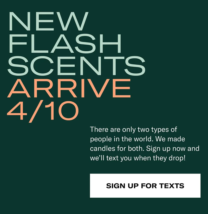 New flash scents arrive 4/10 | There are only two types of people in the world. We made candles for both. Sign up now and we'll text you when they drop! | Sign up for texts