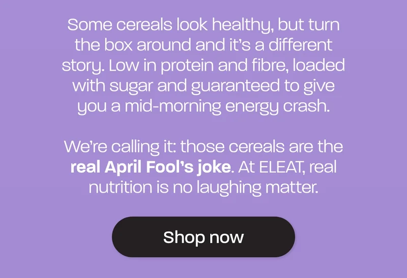 Some cereals look healthy, but turn the box around and it’s a different story. Low in protein and fibre, loaded with sugar and guaranteed to give you a mid-morning energy crash.  We’re calling it: those cereals are the **real April Fool’s joke**. At ELEAT, real nutrition is no laughing matter.