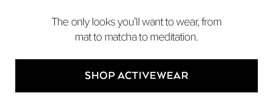 THE ONLY LOOKS YOU'LL WANT TO WEAR, FROM MAT TO MATCH TO MEDITATION. SHOP ACTIVEWEAR