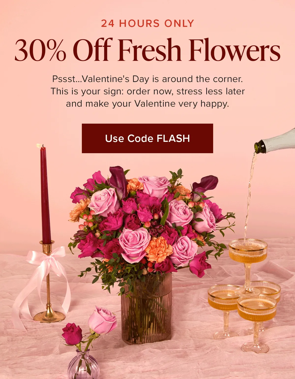 24 HOURS ONLY: 30% Off Fresh Flowers. Pssst...Valentine's Day is around teh corner. This is your sign: order now, stress less later and make your Valentine very happy. Use code discount code