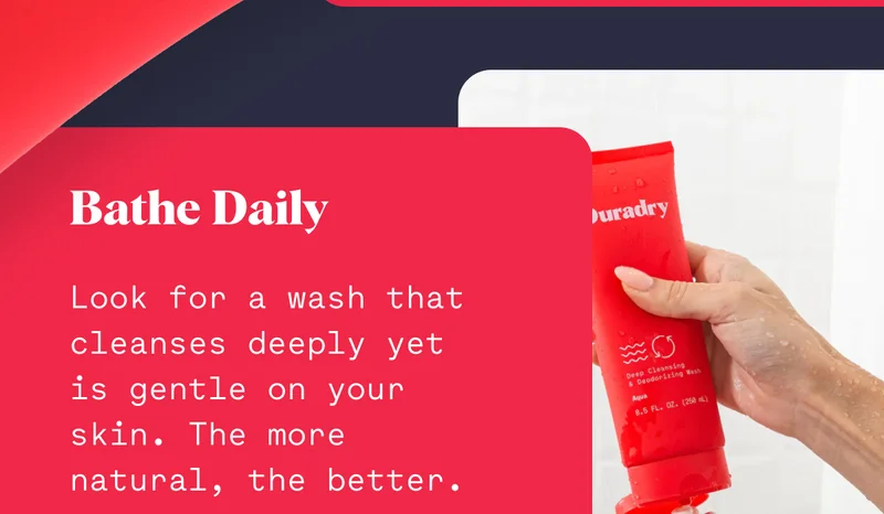 Bathe Daily Look for a wash that cleanses deeply yet is gentle on your skin. The more natural, the better.