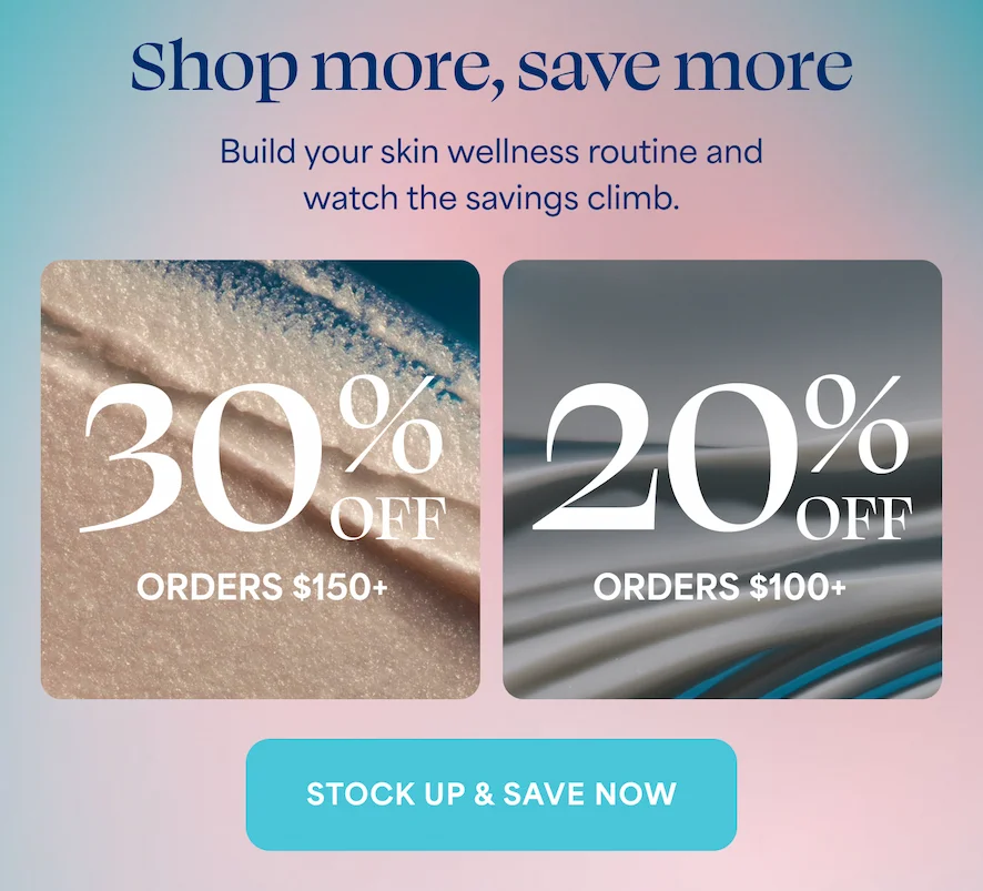 Shop more, save more Build your skin wellness routine and  watch the savings climb. 30%  OFF  > ORDERS $150+ 20%  OFF  > ORDERS $100+ STOCK UP & SAVE NOW