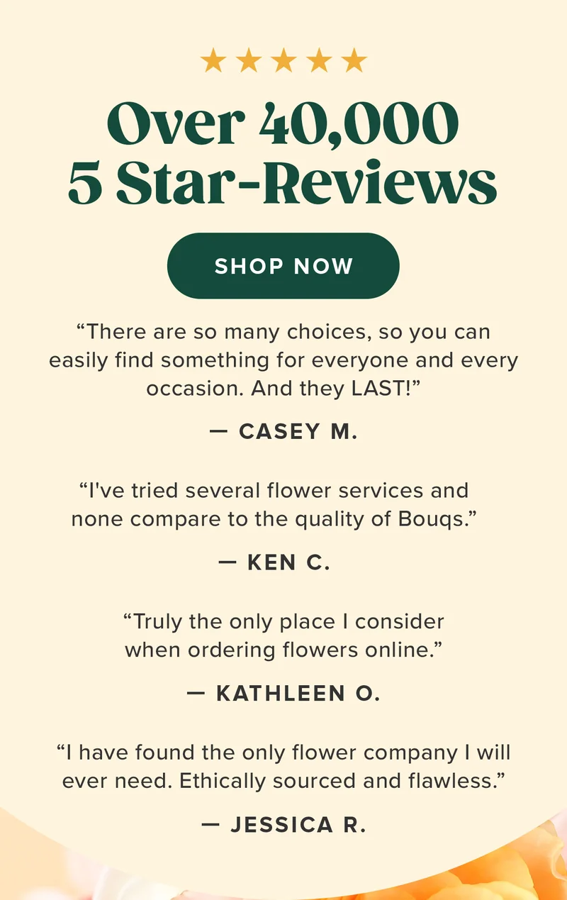 Over 40,000 5 Star-Reviews SHOP NOW “I've tried several flower services and none compare to the quality of Bouqs.” – KC