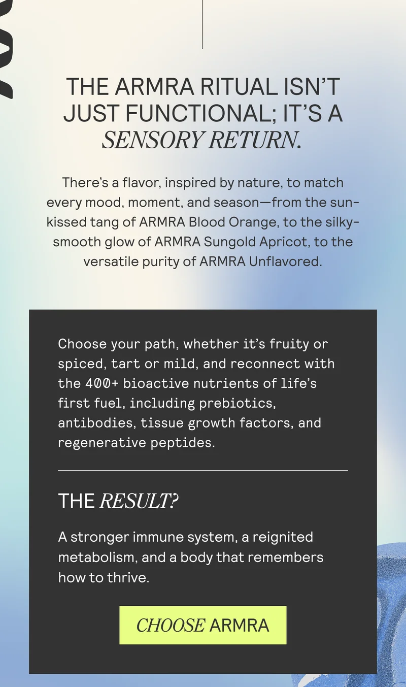 THE ARMRA RITUAL ISN'T JUST FUNCTIONAL; IT'S A SENSORY RETURN.  There's a flavor, inspired by nature, to match every mood, moment, and season—from the sun- kissed tang of ARMRA Blood Orange, to the silky- smooth glow of ARMRA Sungold Apricot, to the versatile purity of ARMRA Unflavored.