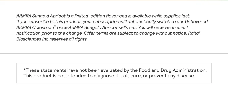 ARMRA Sungold Apricot is a limited-edition flavor and is available while supplies last. If you subscribe to this product, your subscription will automatically switch to our Unflavored ARMRA Colostrum® once ARMRA Sungold Apricot sells out. You will receive an email notification prior to the change. Offer terms are subject to change without notice. Rahal Biosciences Inc reserves all rights. *These statements have not been evaluated by the Food and Drug Administration. This product is not intended to diagnose, treat, cure, or prevent any disease.