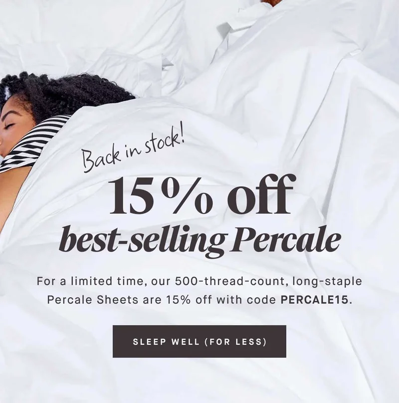Back in Stock! 15% off best-selling Percale.   For a limited time, our 500-thread-count, long-staple Percale Sheets are 15% off with code discount code. -- SLEEP WELL (FOR LESS)