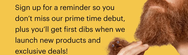 Sign up for a reminder so you don’t miss our prime time debut, plus you’ll get first dibs when we launch new products and exclusive deals!