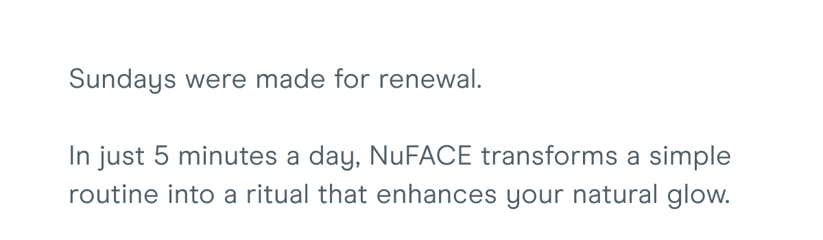 Sundays were made for renewal. In just 5 minutes a day, NuFACE transforms a simple routine into a ritual that enhances your natural glow.