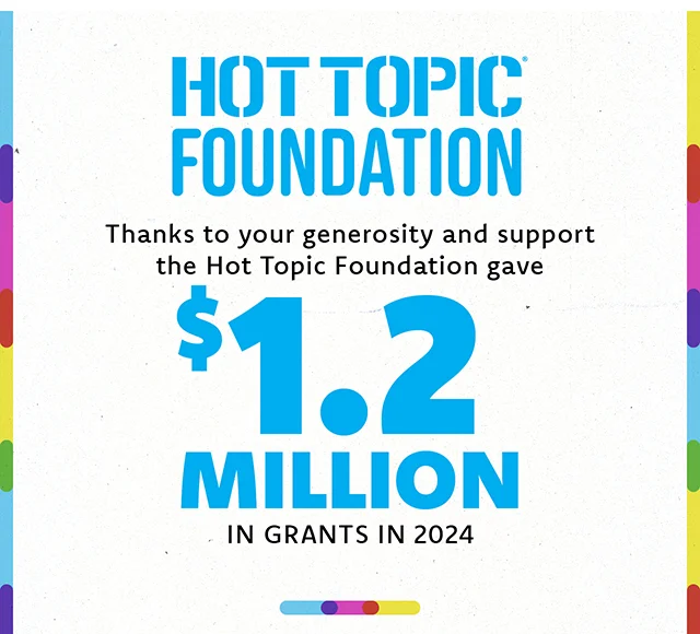 Hot Topic Foundation. Thanks to your generosity and support the Hot Topic Foundation gave $1.2 million in grants in 2024!