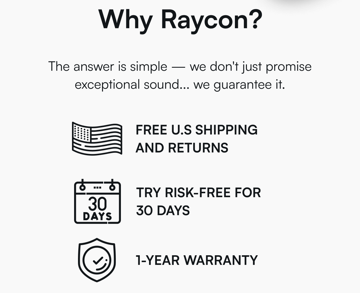 Why Raycon? The answer is simple — we don't just promise exceptional sound... we guarantee it. ✅ FREE U.S SHIPPING AND RETURNS ✅ TRY RISK-FREE FOR 30 DAYS ✅ 1-YEAR WARRANTY