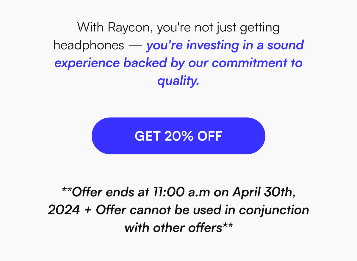 With Raycon, you're not just getting headphones — you're investing in a sound experience backed by our commitment to quality.  [ GET 20% OFF ] **Offer ends at 11:00 a.m on April 30th, 2024 + Offer cannot be used in conjunction with other offers**