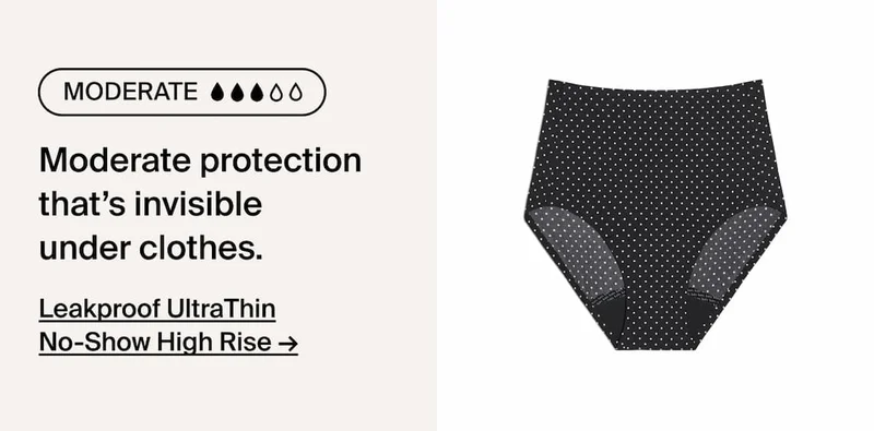 Moderate absorbency. Moderate protection that's invisble under clothes. Leakproof UltraThin No-Show High Rise ->
