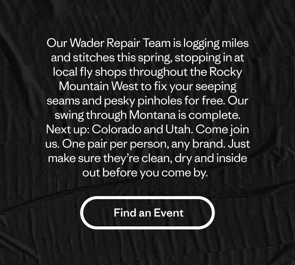 Our Wader Repair Team is logging miles and stitches this spring, stopping in at local fly shops throughout the Rocky Mountain West to fix your seeping seams and pesky pinholes for free. Our swing through Montana is complete. Next up: Colorado and Utah. Come join us. One pair per person, any brand. Just make sure they’re clean, dry and inside out before you come by.