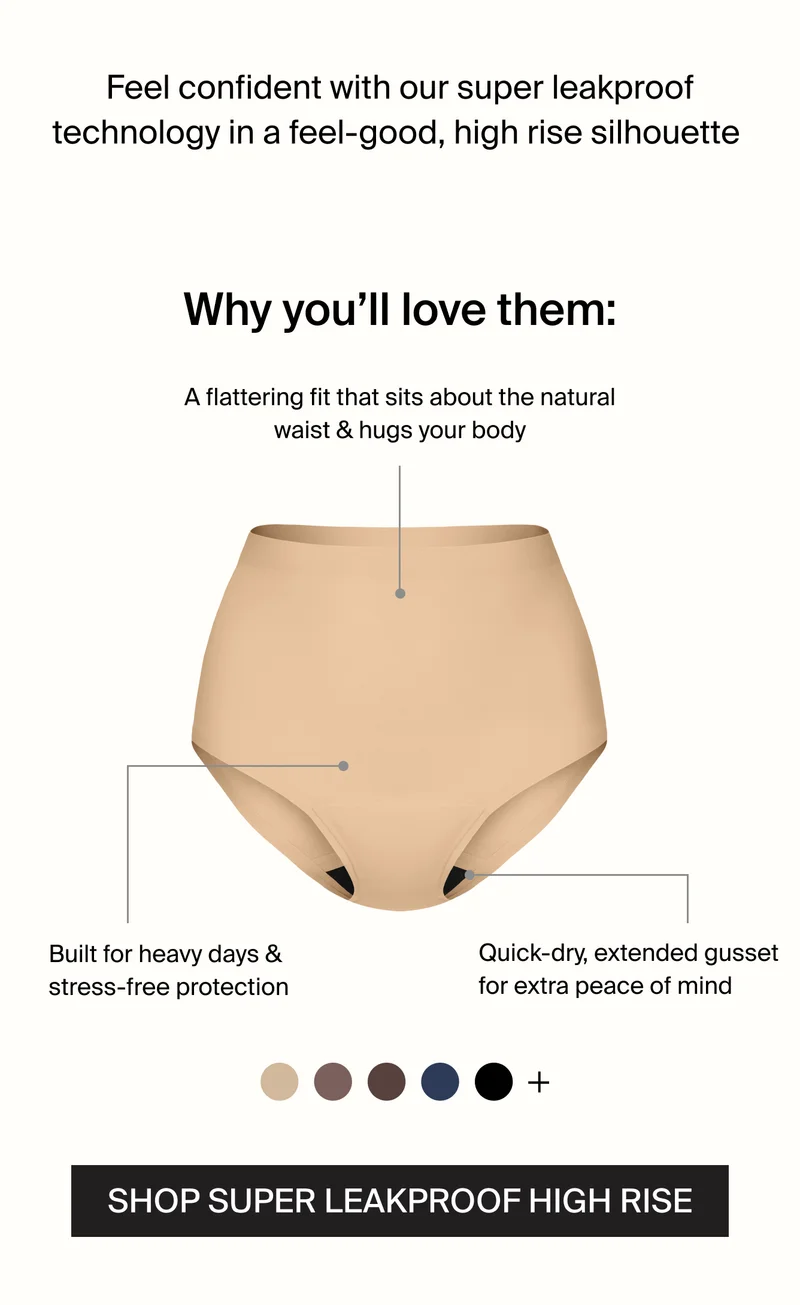 Feel confident with our super leakproof technology in a feel-good, high rise silhouette. A flattering fit that sits above the natural waist & hugs your body. Built for heavy days & stress-free protection. Quick-dry, extended gusst for extra peace of mind. SHOP SUPER LEAKPROOF HIGH RISE