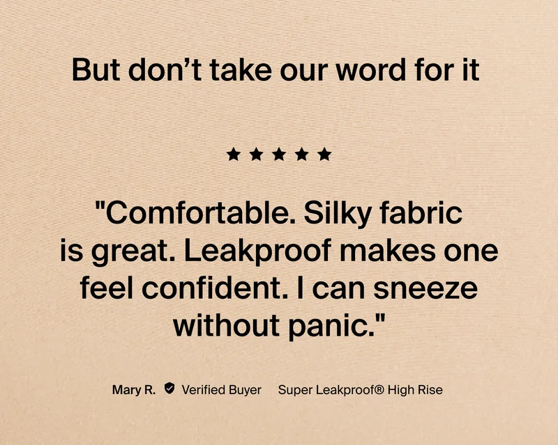 "Comfortable. Silky fabric is great. Leakproof makes one feel confident. I can sneeze without panic." -Mary R.