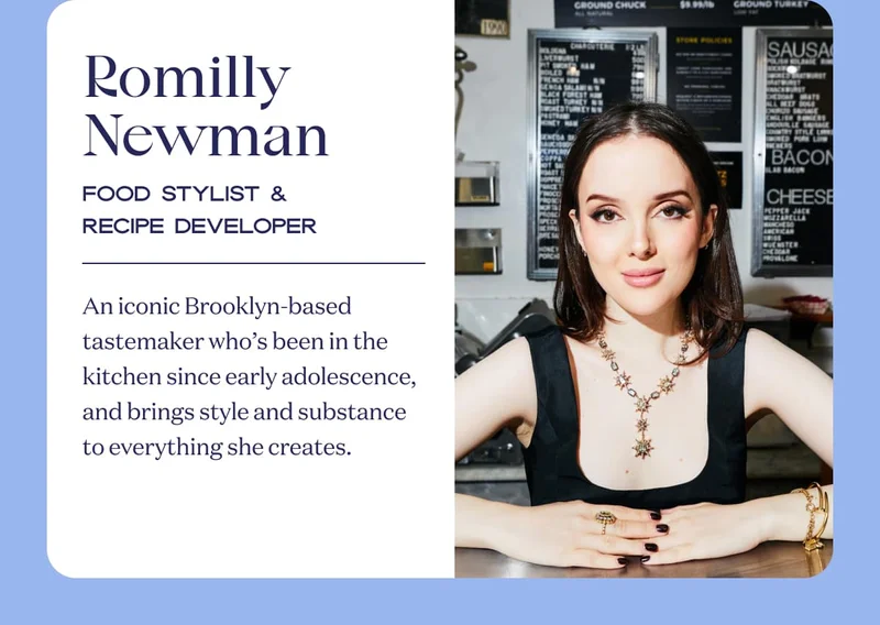 Romilly Newman | Food Stylist & Recipe Developer | An iconic Brooklyn-based tastemaker who’s been in the kitchen since early adolescence, and brings style and substance to everything she creates.
