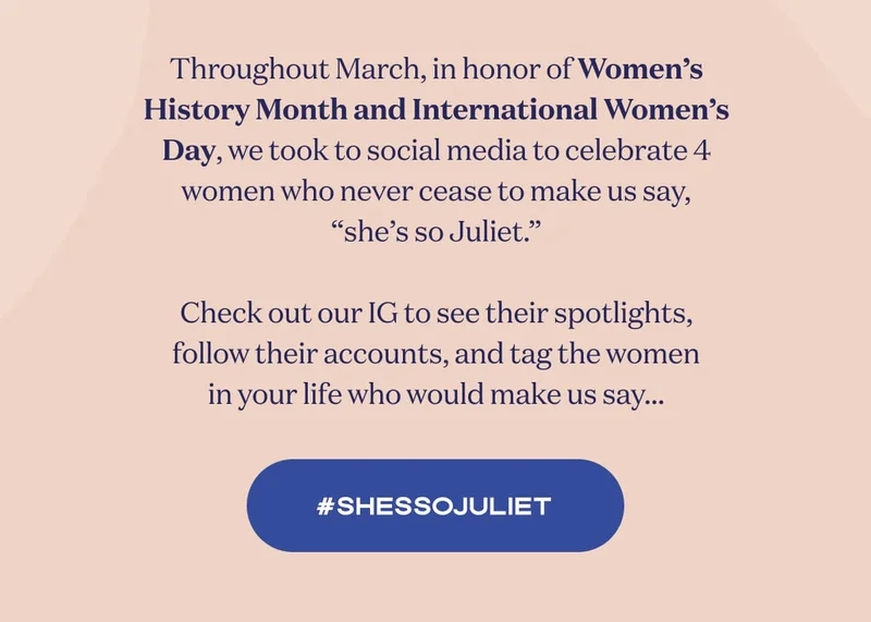 Throughout March, in honor of Women’s History Month and International Women’s Day, we took to social media to celebrate 4 women who never cease to make us say, “she’s so Juliet.”  Check out our IG to see their spotlights, follow their accounts, and tag the women in your life who would make us say… | #ShesSoJuliet