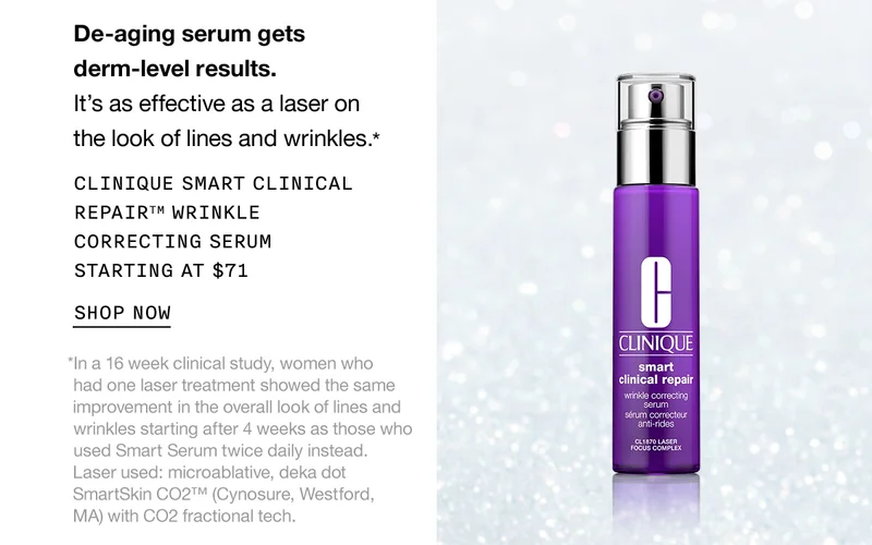 De-aging serum gets derm-level results. It’s as effective as a laser on the look of lines and wrinkles.* CLINIQUE SMART CLINICAL REPAIR TM WRINKLE CORRECTING SERUM STARTING AT $71 SHOP NOW | *In a 16 week clinical study, women who  had one laser treatment showed the same  improvement in the overall look of lines and wrinkles starting after 4 weeks as those who used Smart Serum twice daily instead. Laser used: microablative, deka dot SmartSkin CO2™ (Cynosure, Westford, MA) with CO2 fractional tech.