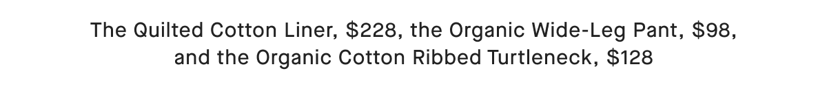 The Quilted Cotton Liner, $228, the Organic Wide-Leg Pant, $98, and the Organic Cotton Ribbed Turtleneck, $128