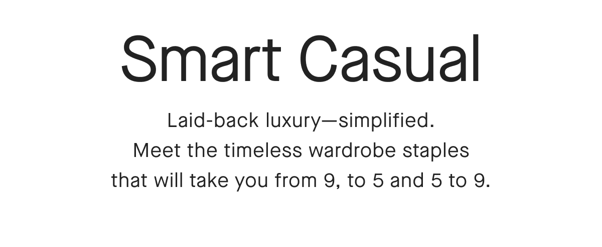 Smart Casual Laid-back luxury-simplified. Meet the timeless wardrobe staples that will take you from 9, to 5 and 5 to 9.