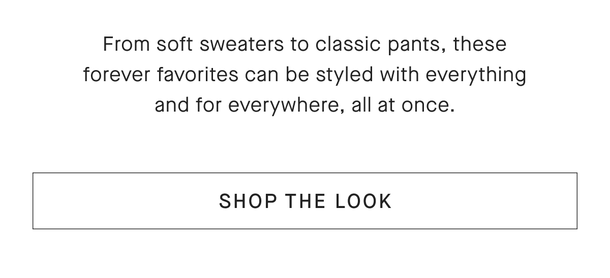 From soft sweaters to classic pants, these forever favorites can be styled with everything and for everywhere, all at once. [SHOP THE LOOK]