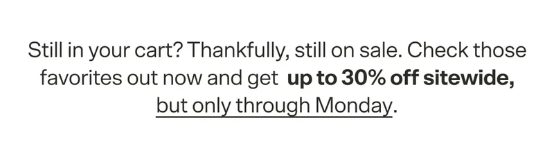 Still in your cart? Thankfully, still on sale. Check those favorites out now and get&nbsp; up to 30% off sitewide, but only through Monday.