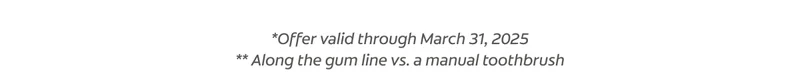 *Offer valid through March 31, 2025 ** Along the gum line vs. a manual toothbrush