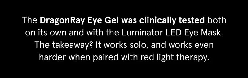 The DragonRay Eye Gel was clinically tested both on its own and with the Luminator LED Eye Mask. The takeaway? It works solo, and works even harder when paired with red light therapy.