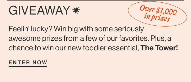 Giveaway* Over $1,000 in prizes- Feelin’ lucky? Win big with some seriously awesome prizes from a few of our favorites. Plus, a chance to win our new toddler essential, The Tower! enter now