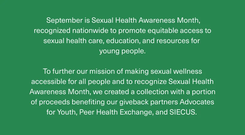September is Sexual Health Awareness Month, recognized nationwide to promote equitable access to sexual health care, education, and resources for young people. | To further our mission of making sexual wellness accessible for all people and to recognize Sexual Health Awareness Month, we created a collection with a portion of proceeds benefiting our giveback partners Advocates for Youth, Peer Health Exchange, and SIECUS.