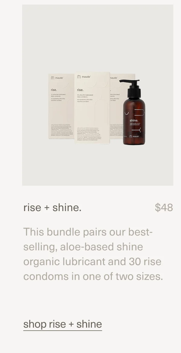 rise + shine. | $48 | This bundle pairs our best-selling, aloe-based shine organic lubricant and 30 rise condoms in one of two sizes. | shop rise + shine