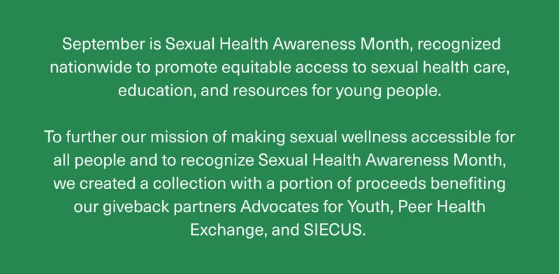 September is Sexual Health Awareness Month, recognized nationwide to promote equitable access to sexual health care, education, and resources for young people. | To further our mission of making sexual wellness accessible for all people and to recognize Sexual Health Awareness Month, we created a collection with a portion of proceeds benefiting our giveback partners Advocates for Youth, Peer Health Exchange, and SIECUS.