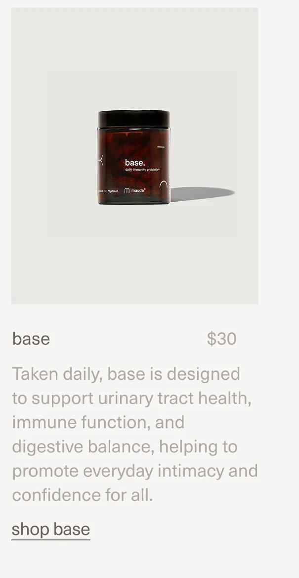 base | $30 | Taken daily, base is designed to support urinary tract health, immune function, and digestive balance, helping to promote everyday intimacy and confidence for all. | shop base