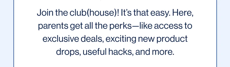Join the club(house)! It’s that easy. Here, parents get all the perks—like access to exclusive deals, exciting new product drops, useful hacks, and more.