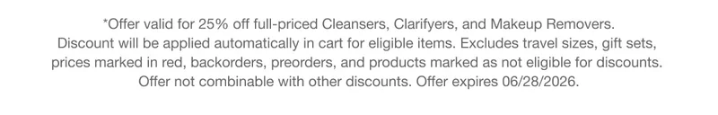 *Offer valid for 25% off full-priced Cleansers, Clarifyers, and Makeup Removers. Discount will be applied automatically in cart for eligible items. Excludes travel sizes, gift sets, prices marked in red, backorders, preorders, and products marked as not eligible for discounts. Offer not combinable with other discounts. Offer expires 06/28/2026.