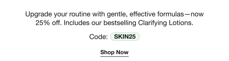 Upgrade your routine with gentle, effective formulas—now 25% off. Includes our bestselling Clarifying Lotions. | Code: discount code | Shop Now