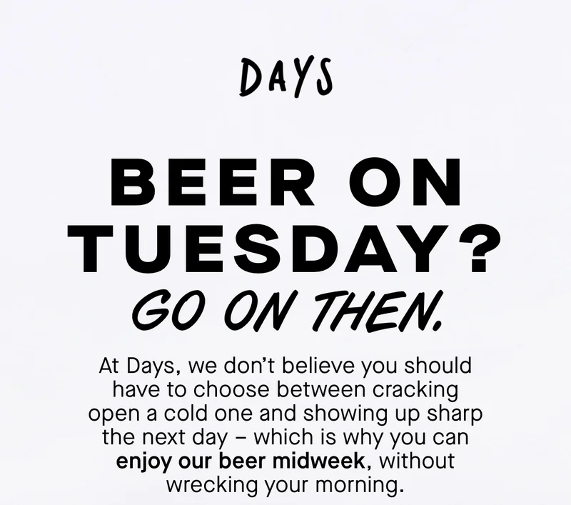 Beer on Tuesday? Go on then. At Days, we don’t believe you should have to choose between cracking open a cold one and showing up sharp the next day – which is why you can enjoy our beer midweek, without wrecking your morning.