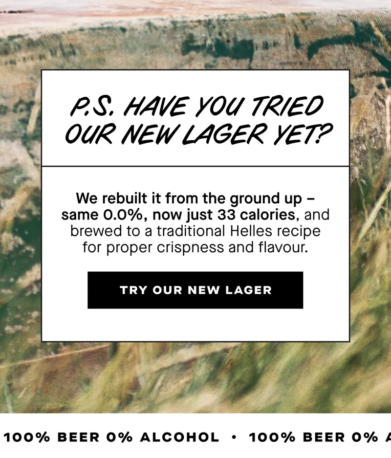 P.S. Have you tried our new lager yet? We rebuilt it from the ground up – same 0.0%, now just 33 calories, and brewed to a traditional Helles recipe for proper crispness and flavour.