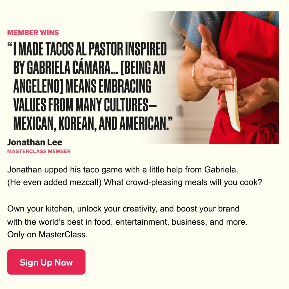 MEMBER WINS 'I MADE TACOS AL PASTOR INSPIRED BY GABRIELA CÁMARA... [BEING AN ANGELENO] MEANS EMBRACING VALUES FROM MANY CULTURES-MEXICAN, KOREAN, AND AMERICAN.' Jonathan Lee MASTERCLASS MEMBER Jonathan upped his taco game with a little help from Gabriela. (He even added mezcal!) What crowd-pleasing meals will you cook? Own your kitchen, unlock your creativity, and boost your brand with the world's best in food, entertainment, business, and more. Only on MasterClass. Sign Up Now