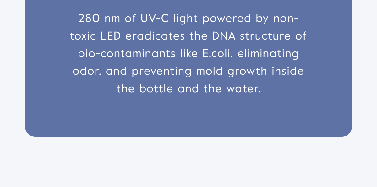 280 nm of UV-C light powered by non-toxic LED eradicates the DNA structure of bio-contaminants like E.coli, eliminating odor, and preventing mold growth inside the bottle and the water.