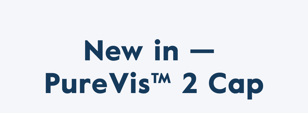 New in —  PureVis™ 2 Cap