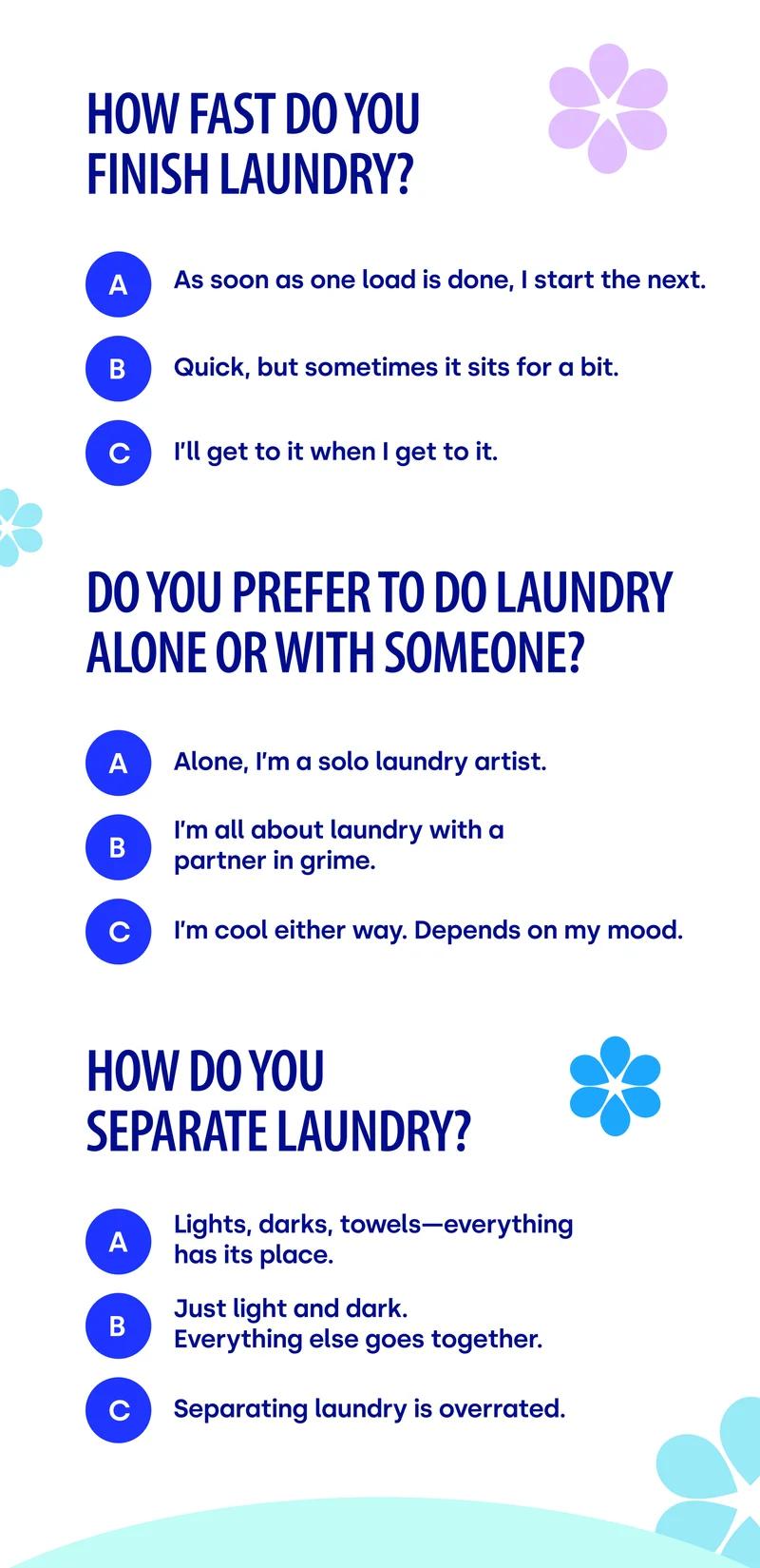 How fast do you finish laundry? A) As soon as one load is done, I start the next. B) Quick, but sometimes it sits for a bit. C) I’ll get to it when I get to it.  Do you prefer to do laundry alone or with someone? A) Alone, I’m a solo laundry artist. B) I’m all about laundry with a partner in grime. C) I’m cool either way. Depends on my mood. How do you separate laundry? A)  Lights, darks, towels—everything has its place. B) Just light and dark. Everything else goes together. C) Separating laundry is overrated.